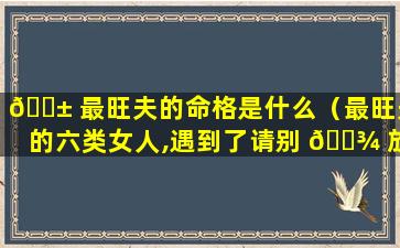 🐱 最旺夫的命格是什么（最旺夫的六类女人,遇到了请别 🌾 放手）